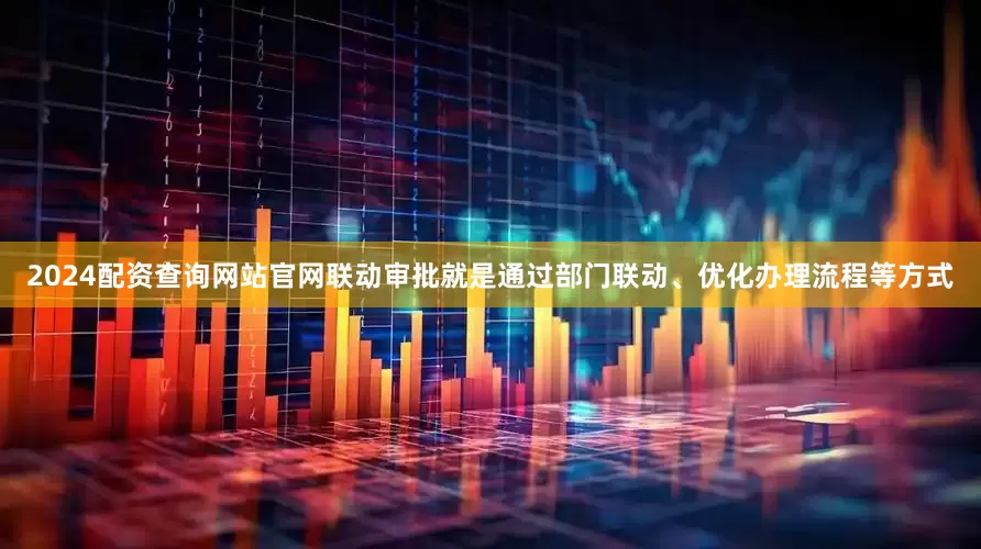 2024配资查询网站官网联动审批就是通过部门联动、优化办理流程等方式