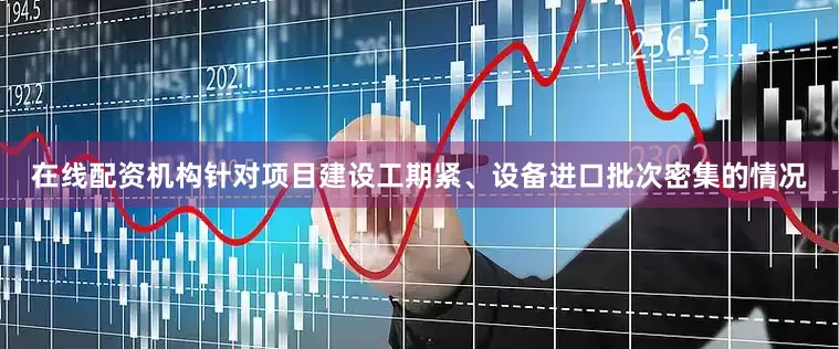 在线配资机构针对项目建设工期紧、设备进口批次密集的情况
