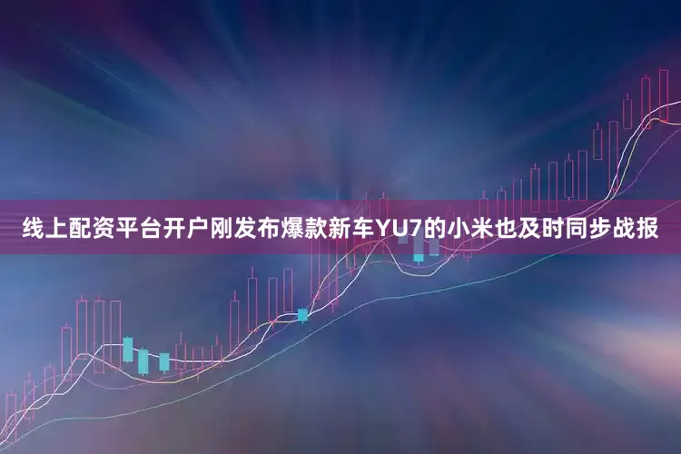 线上配资平台开户刚发布爆款新车YU7的小米也及时同步战报