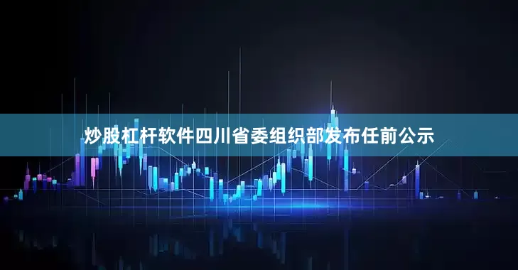 炒股杠杆软件四川省委组织部发布任前公示