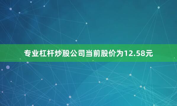 专业杠杆炒股公司当前股价为12.58元