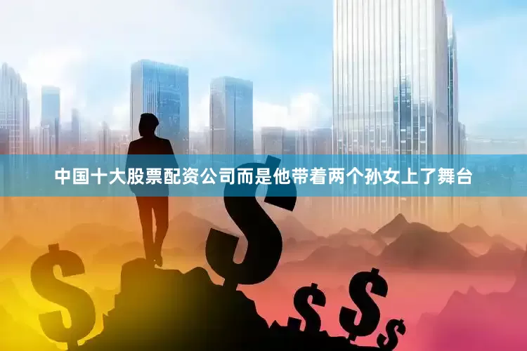 中国十大股票配资公司而是他带着两个孙女上了舞台