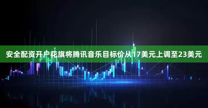 安全配资开户花旗将腾讯音乐目标价从17美元上调至23美元