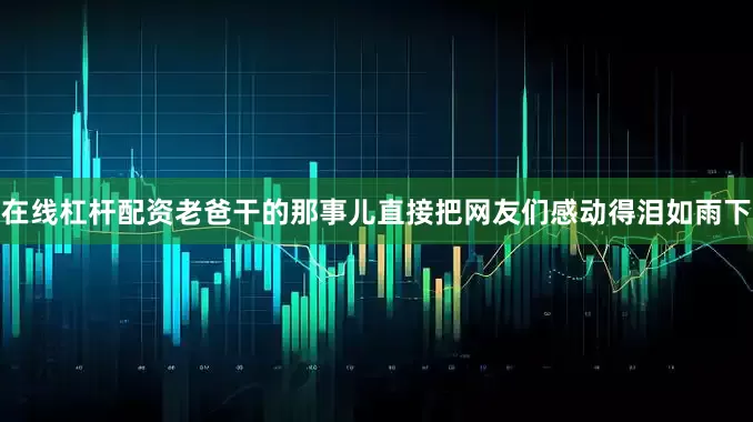 在线杠杆配资老爸干的那事儿直接把网友们感动得泪如雨下