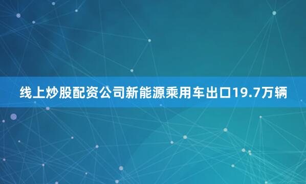 线上炒股配资公司新能源乘用车出口19.7万辆