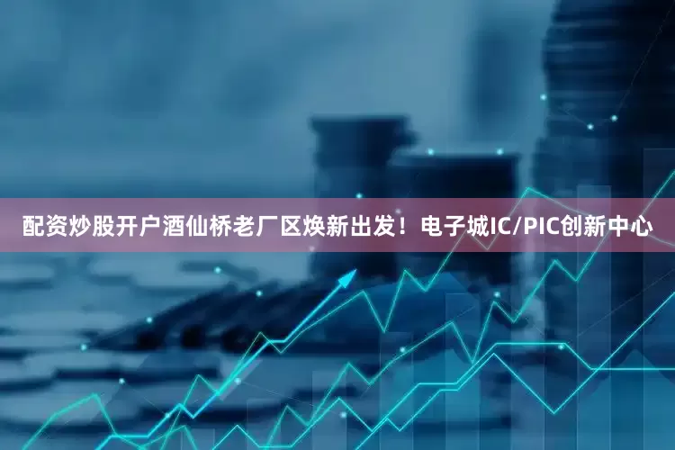 配资炒股开户酒仙桥老厂区焕新出发！电子城IC/PIC创新中心