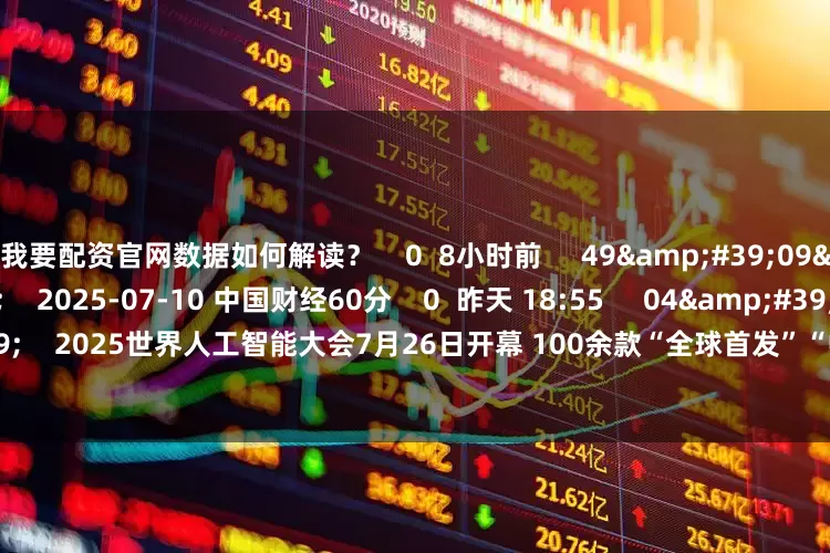 我要配资官网数据如何解读？    0  8小时前     49&#39;09&#39;&#39;    2025-07-10 中国财经60分    0  昨天 18:55     04&#39;30&#39;&#39;    2025世界人工智能大会7月26日开幕 100余款“全球首发”“中国首秀”将亮相    25  昨天 18:26     一财