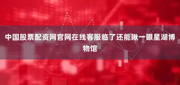 中国股票配资网官网在线客服临了还能瞅一眼星湖博物馆