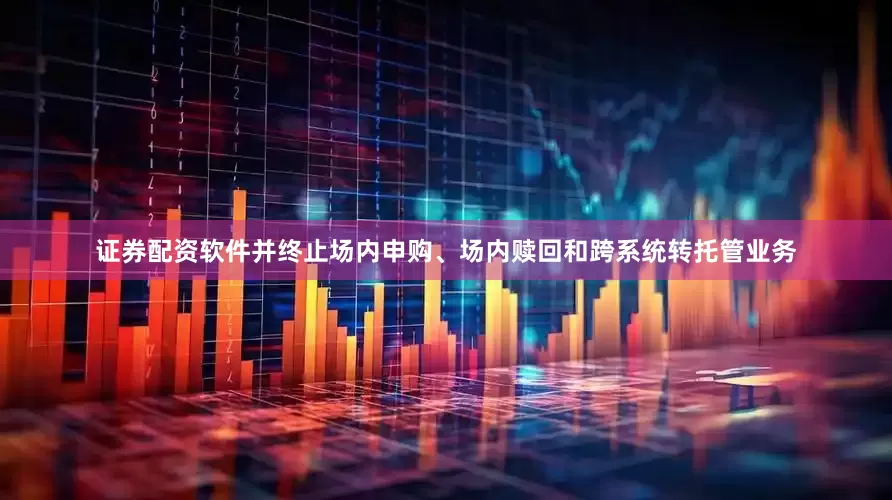 证券配资软件并终止场内申购、场内赎回和跨系统转托管业务