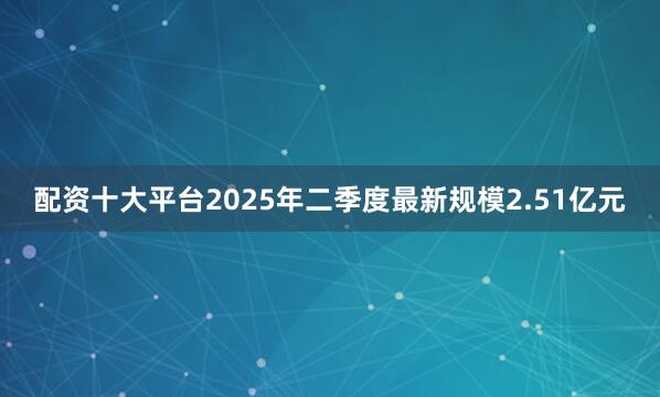 配资十大平台2025年二季度最新规模2.51亿元