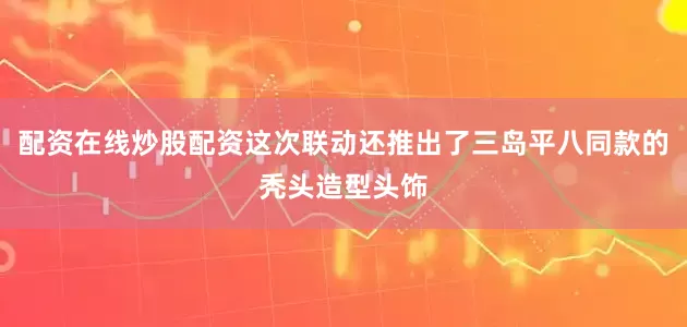 配资在线炒股配资这次联动还推出了三岛平八同款的秃头造型头饰