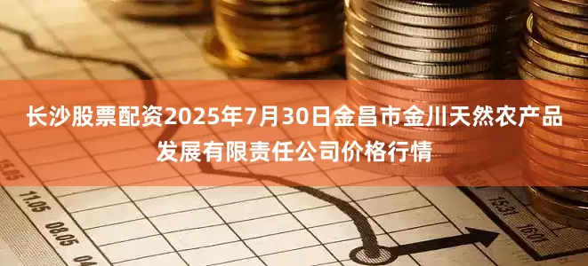 长沙股票配资2025年7月30日金昌市金川天然农产品发展有限责任公司价格行情