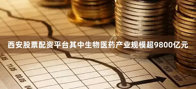 西安股票配资平台其中生物医药产业规模超9800亿元
