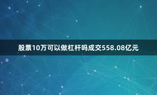 股票10万可以做杠杆吗成交558.08亿元