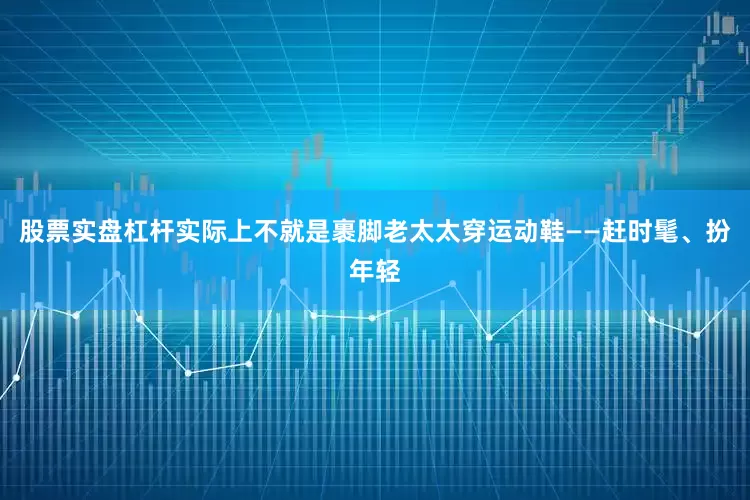 股票实盘杠杆实际上不就是裹脚老太太穿运动鞋——赶时髦、扮年轻