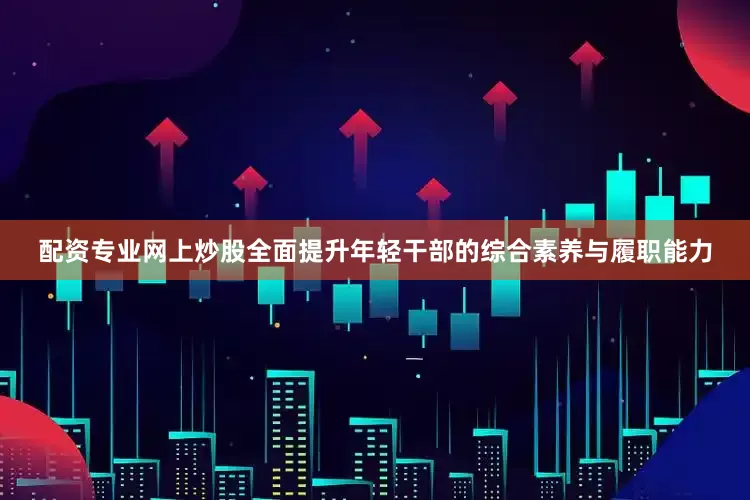 配资专业网上炒股全面提升年轻干部的综合素养与履职能力