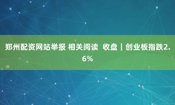 郑州配资网站举报 相关阅读  收盘｜创业板指跌2.6%