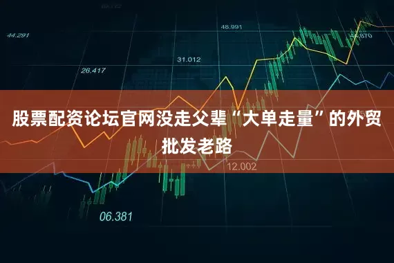 股票配资论坛官网没走父辈“大单走量”的外贸批发老路