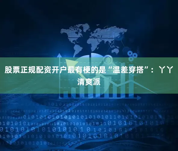 股票正规配资开户最有梗的是“温差穿搭”：丫丫清爽派